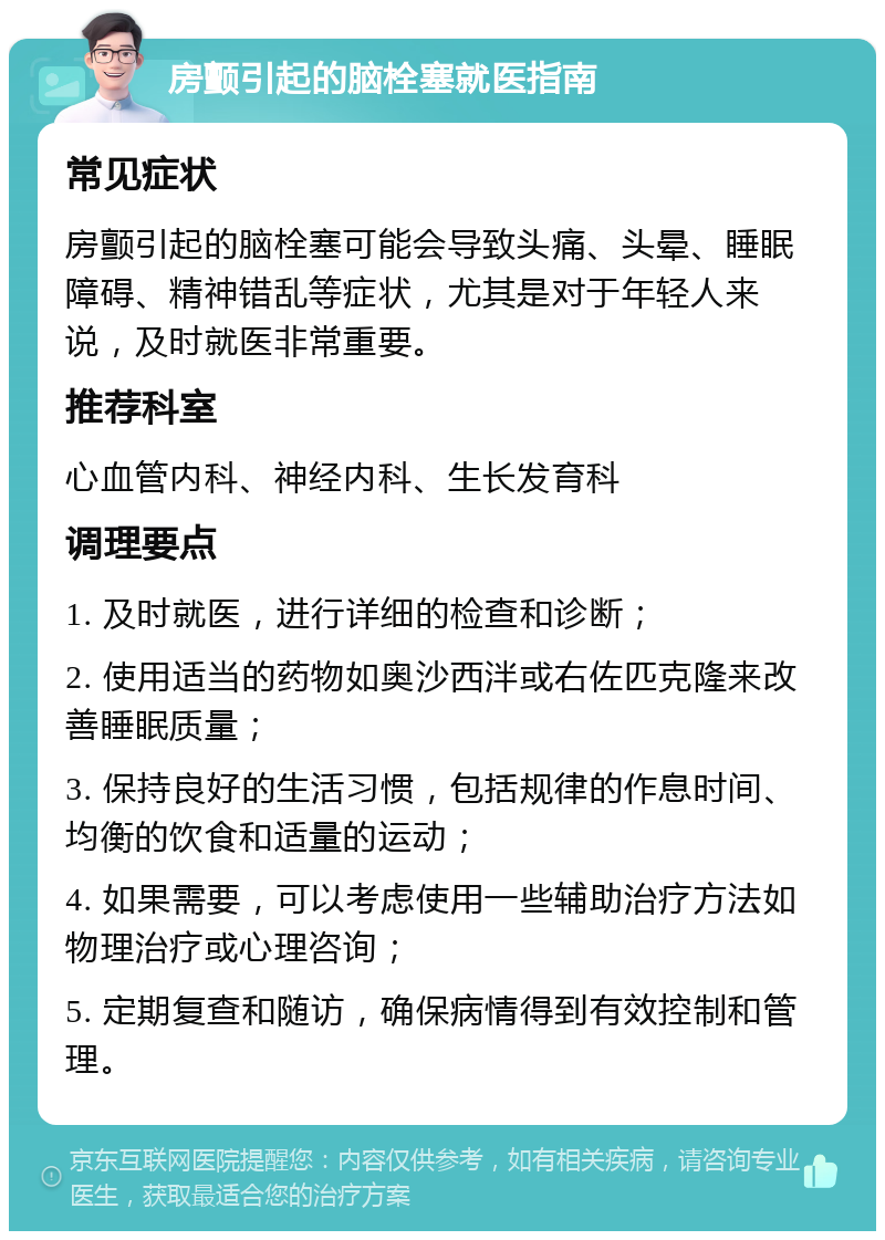 房颤引起的脑栓塞就医指南 常见症状 房颤引起的脑栓塞可能会导致头痛、头晕、睡眠障碍、精神错乱等症状，尤其是对于年轻人来说，及时就医非常重要。 推荐科室 心血管内科、神经内科、生长发育科 调理要点 1. 及时就医，进行详细的检查和诊断； 2. 使用适当的药物如奥沙西泮或右佐匹克隆来改善睡眠质量； 3. 保持良好的生活习惯，包括规律的作息时间、均衡的饮食和适量的运动； 4. 如果需要，可以考虑使用一些辅助治疗方法如物理治疗或心理咨询； 5. 定期复查和随访，确保病情得到有效控制和管理。