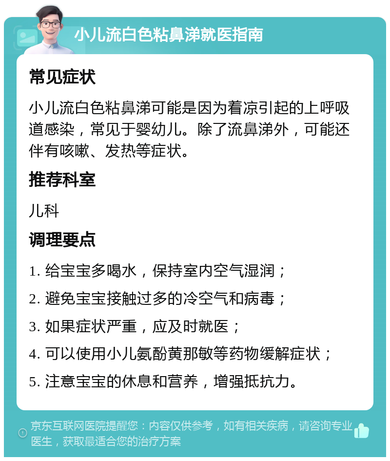 小儿流白色粘鼻涕就医指南 常见症状 小儿流白色粘鼻涕可能是因为着凉引起的上呼吸道感染，常见于婴幼儿。除了流鼻涕外，可能还伴有咳嗽、发热等症状。 推荐科室 儿科 调理要点 1. 给宝宝多喝水，保持室内空气湿润； 2. 避免宝宝接触过多的冷空气和病毒； 3. 如果症状严重，应及时就医； 4. 可以使用小儿氨酚黄那敏等药物缓解症状； 5. 注意宝宝的休息和营养，增强抵抗力。