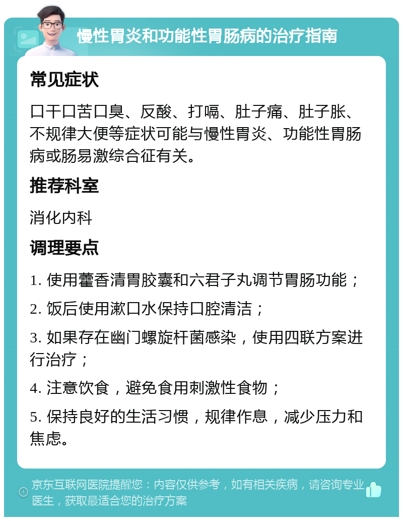 慢性胃炎和功能性胃肠病的治疗指南 常见症状 口干口苦口臭、反酸、打嗝、肚子痛、肚子胀、不规律大便等症状可能与慢性胃炎、功能性胃肠病或肠易激综合征有关。 推荐科室 消化内科 调理要点 1. 使用藿香清胃胶囊和六君子丸调节胃肠功能； 2. 饭后使用漱口水保持口腔清洁； 3. 如果存在幽门螺旋杆菌感染，使用四联方案进行治疗； 4. 注意饮食，避免食用刺激性食物； 5. 保持良好的生活习惯，规律作息，减少压力和焦虑。