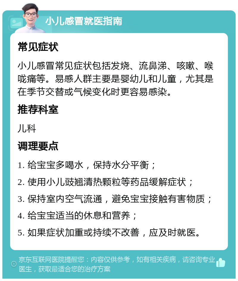 小儿感冒就医指南 常见症状 小儿感冒常见症状包括发烧、流鼻涕、咳嗽、喉咙痛等。易感人群主要是婴幼儿和儿童，尤其是在季节交替或气候变化时更容易感染。 推荐科室 儿科 调理要点 1. 给宝宝多喝水，保持水分平衡； 2. 使用小儿豉翘清热颗粒等药品缓解症状； 3. 保持室内空气流通，避免宝宝接触有害物质； 4. 给宝宝适当的休息和营养； 5. 如果症状加重或持续不改善，应及时就医。