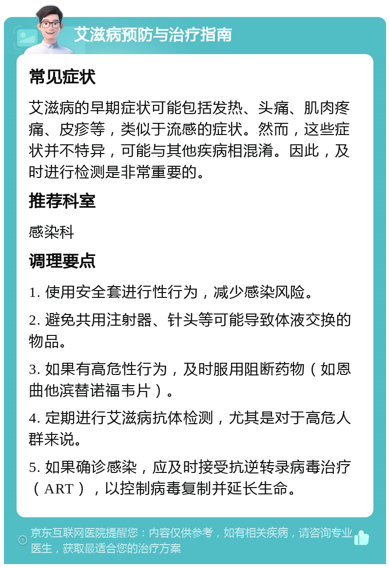 艾滋病预防与治疗指南 常见症状 艾滋病的早期症状可能包括发热、头痛、肌肉疼痛、皮疹等，类似于流感的症状。然而，这些症状并不特异，可能与其他疾病相混淆。因此，及时进行检测是非常重要的。 推荐科室 感染科 调理要点 1. 使用安全套进行性行为，减少感染风险。 2. 避免共用注射器、针头等可能导致体液交换的物品。 3. 如果有高危性行为，及时服用阻断药物（如恩曲他滨替诺福韦片）。 4. 定期进行艾滋病抗体检测，尤其是对于高危人群来说。 5. 如果确诊感染，应及时接受抗逆转录病毒治疗（ART），以控制病毒复制并延长生命。