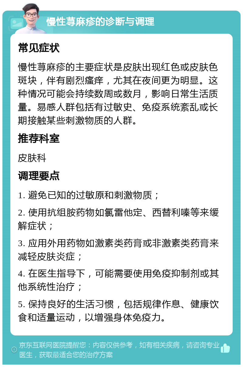 慢性荨麻疹的诊断与调理 常见症状 慢性荨麻疹的主要症状是皮肤出现红色或皮肤色斑块，伴有剧烈瘙痒，尤其在夜间更为明显。这种情况可能会持续数周或数月，影响日常生活质量。易感人群包括有过敏史、免疫系统紊乱或长期接触某些刺激物质的人群。 推荐科室 皮肤科 调理要点 1. 避免已知的过敏原和刺激物质； 2. 使用抗组胺药物如氯雷他定、西替利嗪等来缓解症状； 3. 应用外用药物如激素类药膏或非激素类药膏来减轻皮肤炎症； 4. 在医生指导下，可能需要使用免疫抑制剂或其他系统性治疗； 5. 保持良好的生活习惯，包括规律作息、健康饮食和适量运动，以增强身体免疫力。