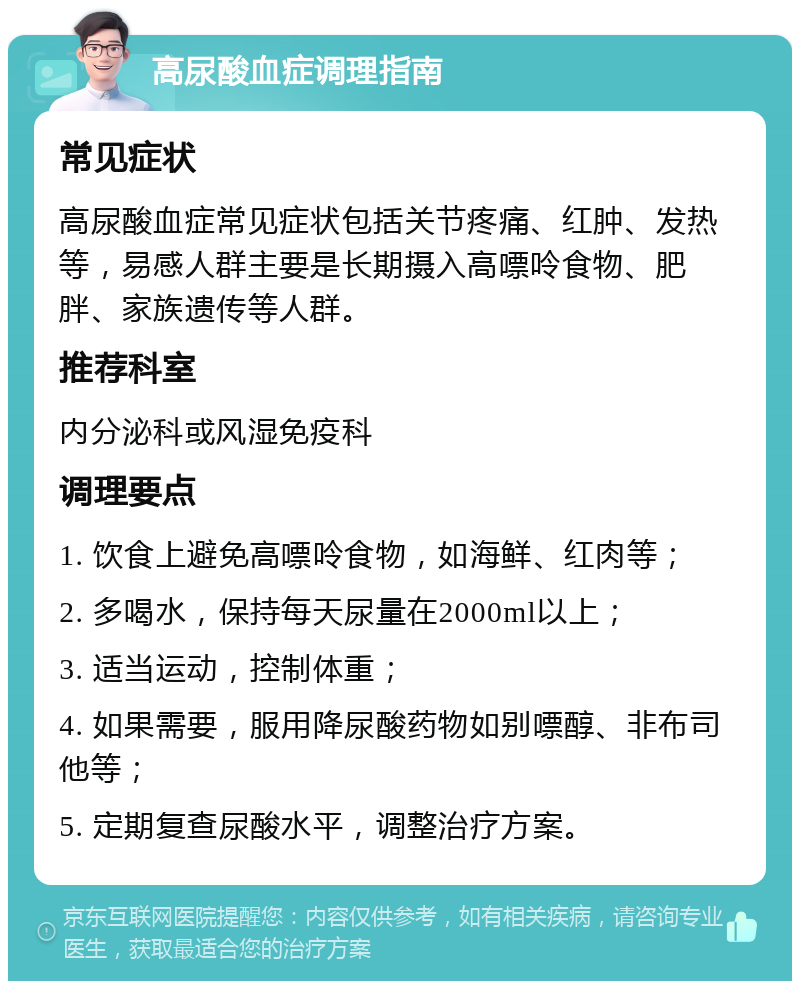 高尿酸血症调理指南 常见症状 高尿酸血症常见症状包括关节疼痛、红肿、发热等，易感人群主要是长期摄入高嘌呤食物、肥胖、家族遗传等人群。 推荐科室 内分泌科或风湿免疫科 调理要点 1. 饮食上避免高嘌呤食物，如海鲜、红肉等； 2. 多喝水，保持每天尿量在2000ml以上； 3. 适当运动，控制体重； 4. 如果需要，服用降尿酸药物如别嘌醇、非布司他等； 5. 定期复查尿酸水平，调整治疗方案。