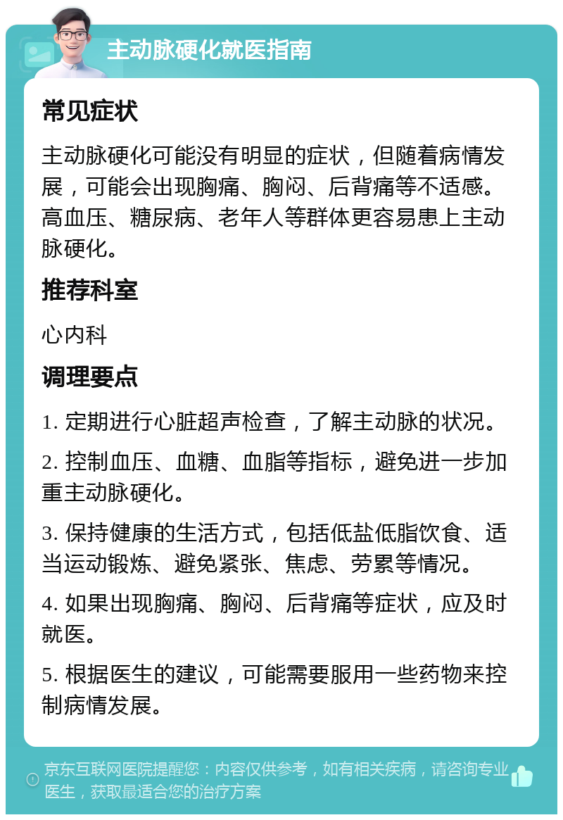 主动脉硬化就医指南 常见症状 主动脉硬化可能没有明显的症状，但随着病情发展，可能会出现胸痛、胸闷、后背痛等不适感。高血压、糖尿病、老年人等群体更容易患上主动脉硬化。 推荐科室 心内科 调理要点 1. 定期进行心脏超声检查，了解主动脉的状况。 2. 控制血压、血糖、血脂等指标，避免进一步加重主动脉硬化。 3. 保持健康的生活方式，包括低盐低脂饮食、适当运动锻炼、避免紧张、焦虑、劳累等情况。 4. 如果出现胸痛、胸闷、后背痛等症状，应及时就医。 5. 根据医生的建议，可能需要服用一些药物来控制病情发展。