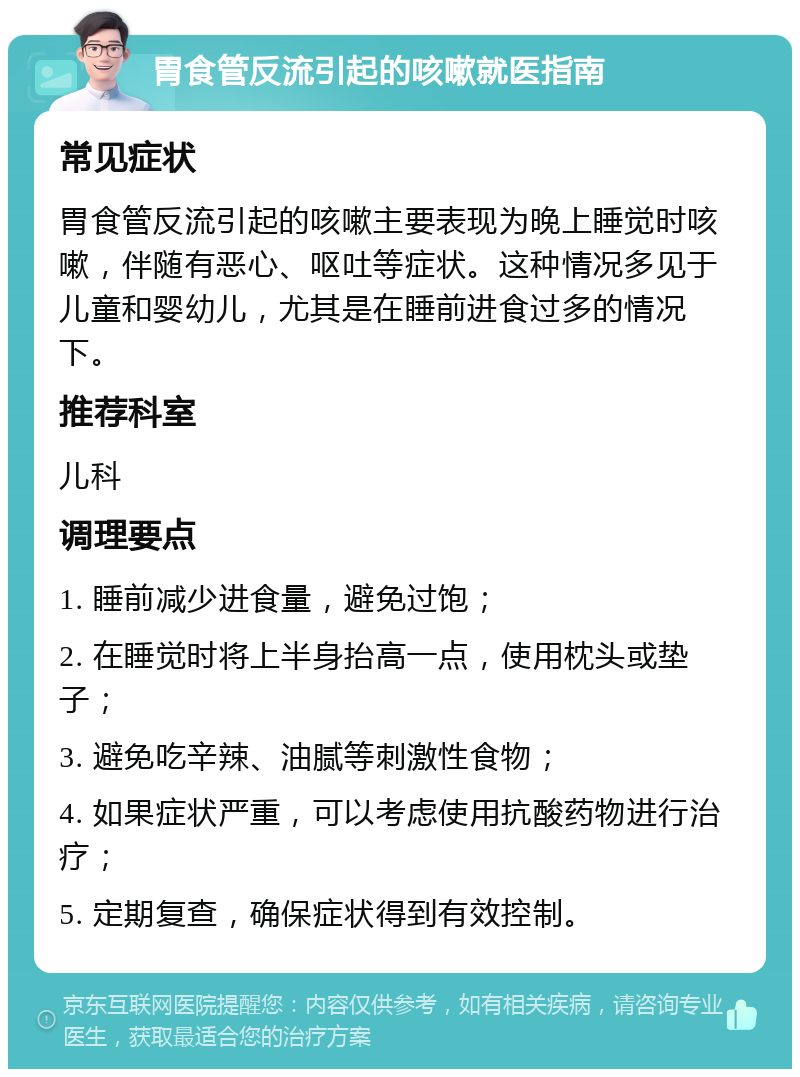 胃食管反流引起的咳嗽就医指南 常见症状 胃食管反流引起的咳嗽主要表现为晚上睡觉时咳嗽，伴随有恶心、呕吐等症状。这种情况多见于儿童和婴幼儿，尤其是在睡前进食过多的情况下。 推荐科室 儿科 调理要点 1. 睡前减少进食量，避免过饱； 2. 在睡觉时将上半身抬高一点，使用枕头或垫子； 3. 避免吃辛辣、油腻等刺激性食物； 4. 如果症状严重，可以考虑使用抗酸药物进行治疗； 5. 定期复查，确保症状得到有效控制。