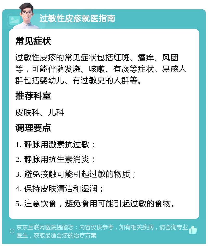 过敏性皮疹就医指南 常见症状 过敏性皮疹的常见症状包括红斑、瘙痒、风团等，可能伴随发烧、咳嗽、有痰等症状。易感人群包括婴幼儿、有过敏史的人群等。 推荐科室 皮肤科、儿科 调理要点 1. 静脉用激素抗过敏； 2. 静脉用抗生素消炎； 3. 避免接触可能引起过敏的物质； 4. 保持皮肤清洁和湿润； 5. 注意饮食，避免食用可能引起过敏的食物。