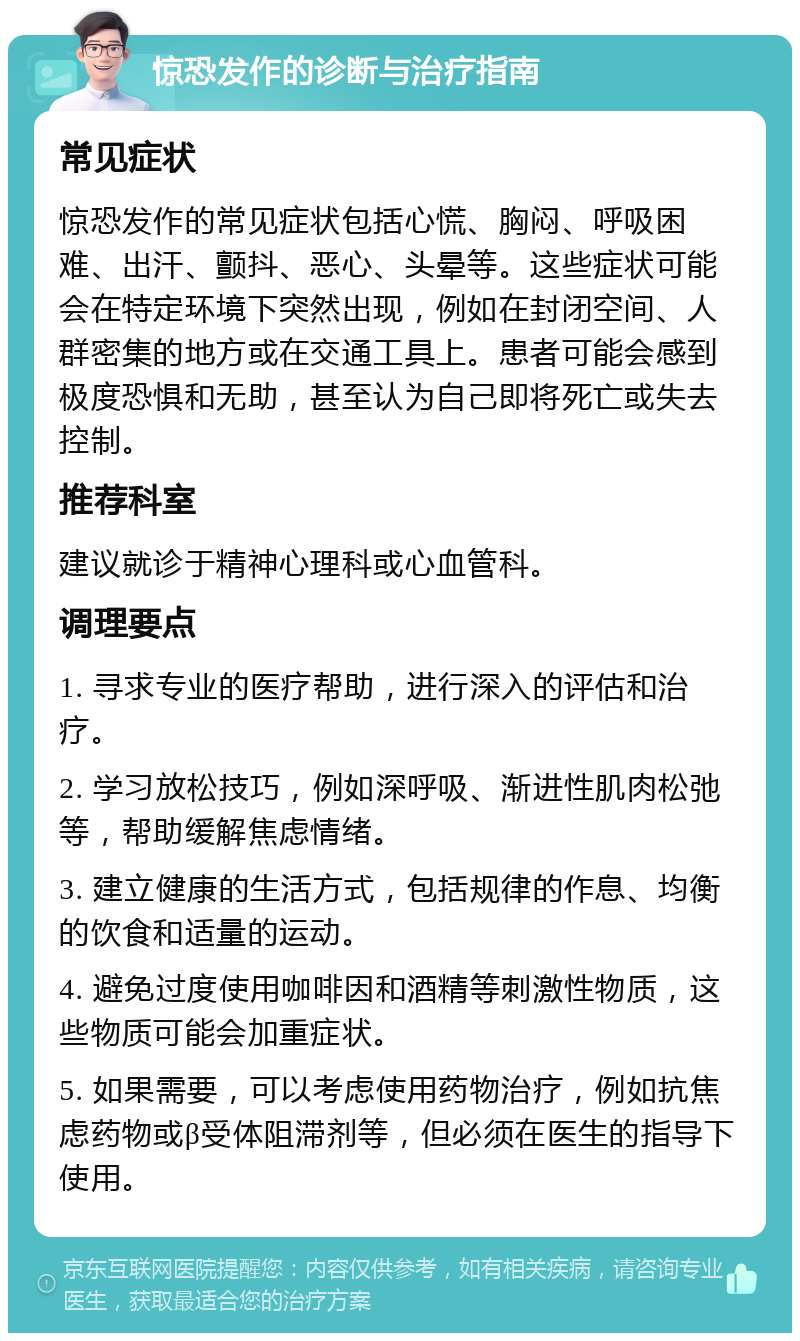 惊恐发作的诊断与治疗指南 常见症状 惊恐发作的常见症状包括心慌、胸闷、呼吸困难、出汗、颤抖、恶心、头晕等。这些症状可能会在特定环境下突然出现，例如在封闭空间、人群密集的地方或在交通工具上。患者可能会感到极度恐惧和无助，甚至认为自己即将死亡或失去控制。 推荐科室 建议就诊于精神心理科或心血管科。 调理要点 1. 寻求专业的医疗帮助，进行深入的评估和治疗。 2. 学习放松技巧，例如深呼吸、渐进性肌肉松弛等，帮助缓解焦虑情绪。 3. 建立健康的生活方式，包括规律的作息、均衡的饮食和适量的运动。 4. 避免过度使用咖啡因和酒精等刺激性物质，这些物质可能会加重症状。 5. 如果需要，可以考虑使用药物治疗，例如抗焦虑药物或β受体阻滞剂等，但必须在医生的指导下使用。