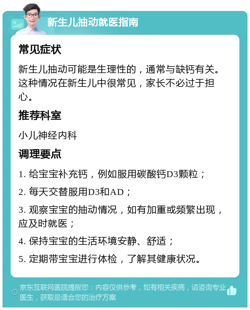 新生儿抽动就医指南 常见症状 新生儿抽动可能是生理性的，通常与缺钙有关。这种情况在新生儿中很常见，家长不必过于担心。 推荐科室 小儿神经内科 调理要点 1. 给宝宝补充钙，例如服用碳酸钙D3颗粒； 2. 每天交替服用D3和AD； 3. 观察宝宝的抽动情况，如有加重或频繁出现，应及时就医； 4. 保持宝宝的生活环境安静、舒适； 5. 定期带宝宝进行体检，了解其健康状况。