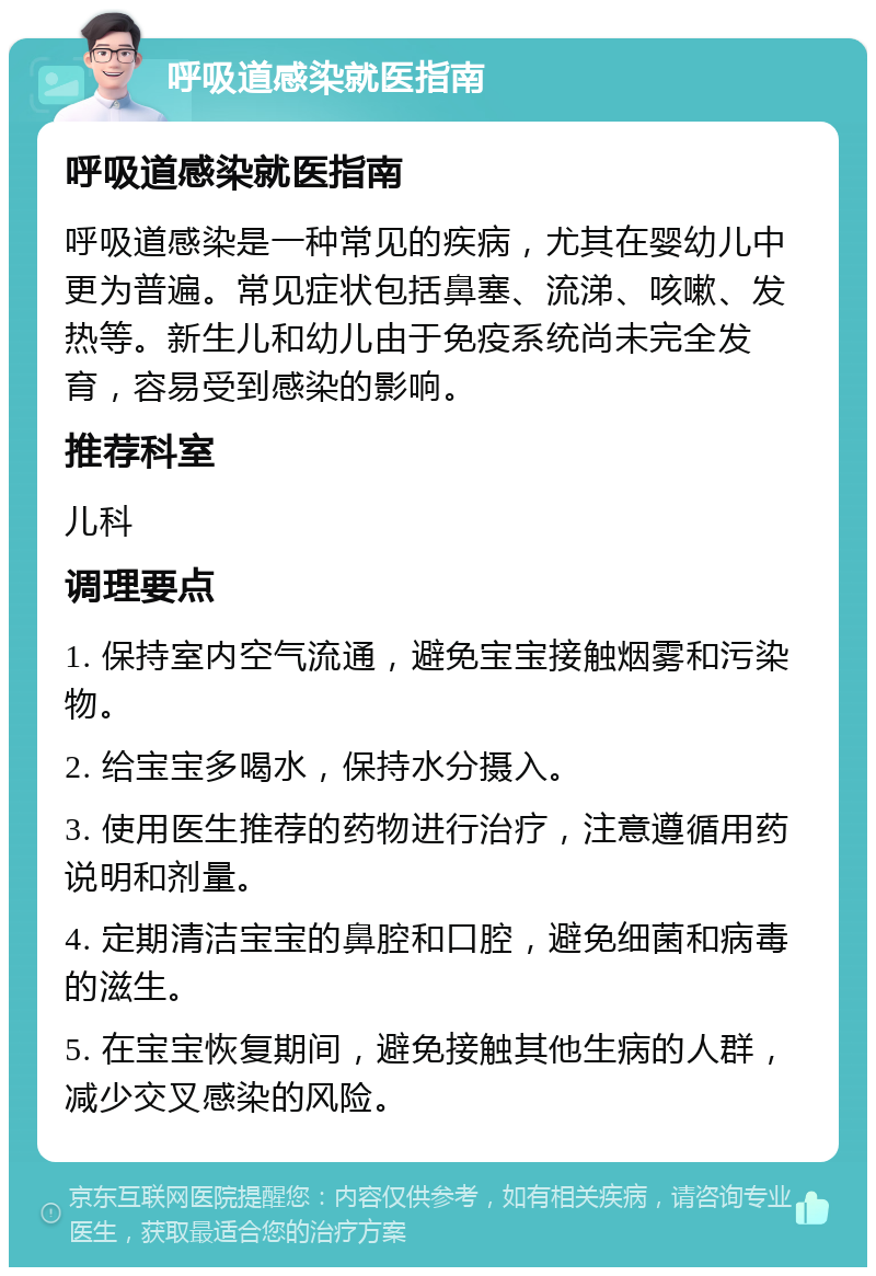 呼吸道感染就医指南 呼吸道感染就医指南 呼吸道感染是一种常见的疾病，尤其在婴幼儿中更为普遍。常见症状包括鼻塞、流涕、咳嗽、发热等。新生儿和幼儿由于免疫系统尚未完全发育，容易受到感染的影响。 推荐科室 儿科 调理要点 1. 保持室内空气流通，避免宝宝接触烟雾和污染物。 2. 给宝宝多喝水，保持水分摄入。 3. 使用医生推荐的药物进行治疗，注意遵循用药说明和剂量。 4. 定期清洁宝宝的鼻腔和口腔，避免细菌和病毒的滋生。 5. 在宝宝恢复期间，避免接触其他生病的人群，减少交叉感染的风险。