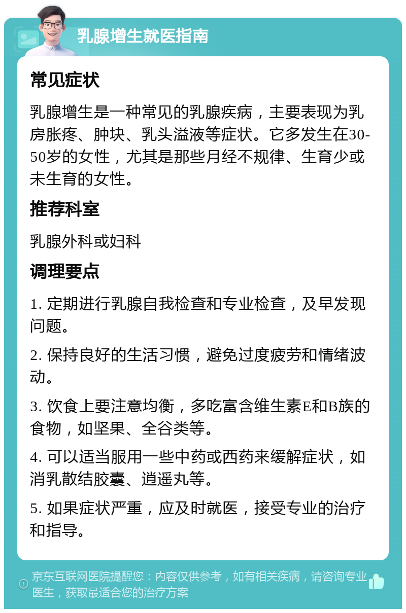 乳腺增生就医指南 常见症状 乳腺增生是一种常见的乳腺疾病，主要表现为乳房胀疼、肿块、乳头溢液等症状。它多发生在30-50岁的女性，尤其是那些月经不规律、生育少或未生育的女性。 推荐科室 乳腺外科或妇科 调理要点 1. 定期进行乳腺自我检查和专业检查，及早发现问题。 2. 保持良好的生活习惯，避免过度疲劳和情绪波动。 3. 饮食上要注意均衡，多吃富含维生素E和B族的食物，如坚果、全谷类等。 4. 可以适当服用一些中药或西药来缓解症状，如消乳散结胶囊、逍遥丸等。 5. 如果症状严重，应及时就医，接受专业的治疗和指导。