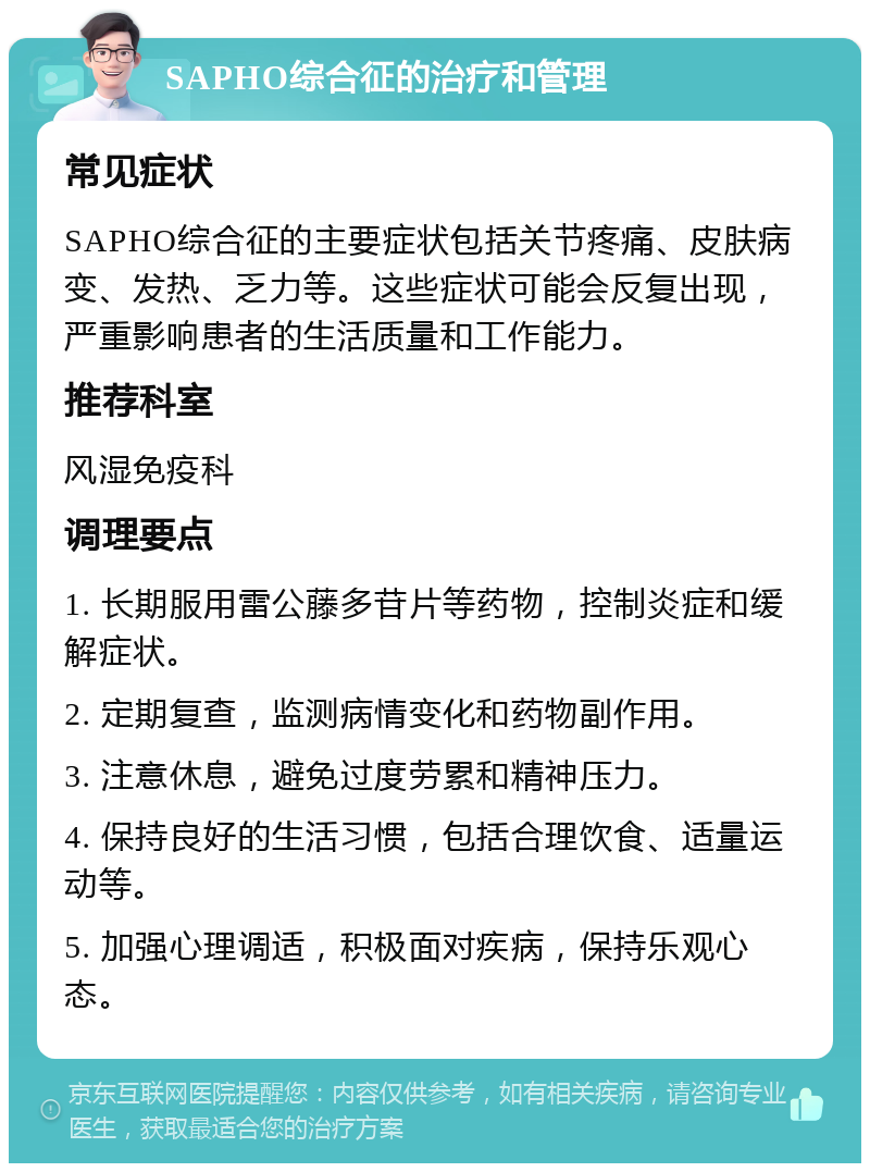 SAPHO综合征的治疗和管理 常见症状 SAPHO综合征的主要症状包括关节疼痛、皮肤病变、发热、乏力等。这些症状可能会反复出现，严重影响患者的生活质量和工作能力。 推荐科室 风湿免疫科 调理要点 1. 长期服用雷公藤多苷片等药物，控制炎症和缓解症状。 2. 定期复查，监测病情变化和药物副作用。 3. 注意休息，避免过度劳累和精神压力。 4. 保持良好的生活习惯，包括合理饮食、适量运动等。 5. 加强心理调适，积极面对疾病，保持乐观心态。