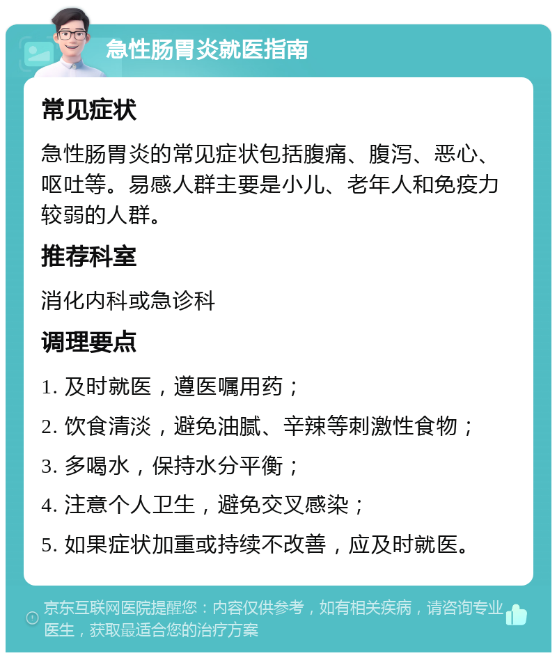 急性肠胃炎就医指南 常见症状 急性肠胃炎的常见症状包括腹痛、腹泻、恶心、呕吐等。易感人群主要是小儿、老年人和免疫力较弱的人群。 推荐科室 消化内科或急诊科 调理要点 1. 及时就医，遵医嘱用药； 2. 饮食清淡，避免油腻、辛辣等刺激性食物； 3. 多喝水，保持水分平衡； 4. 注意个人卫生，避免交叉感染； 5. 如果症状加重或持续不改善，应及时就医。