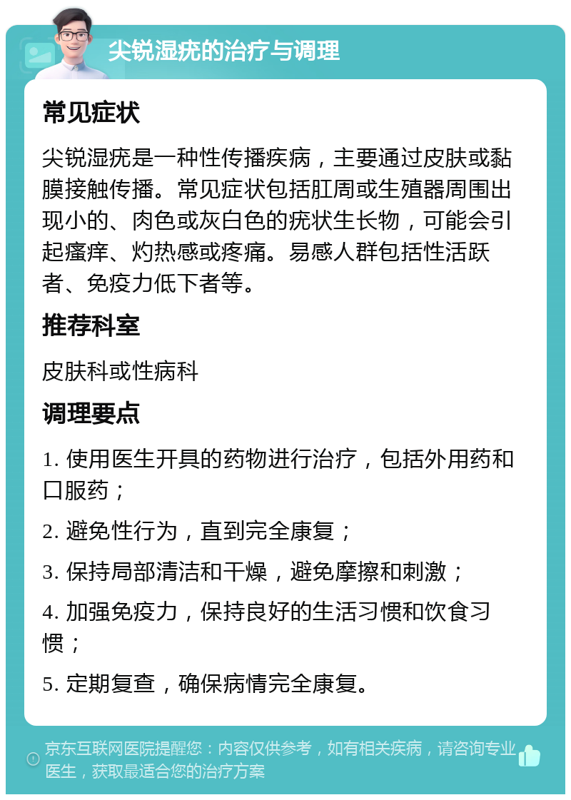 尖锐湿疣的治疗与调理 常见症状 尖锐湿疣是一种性传播疾病，主要通过皮肤或黏膜接触传播。常见症状包括肛周或生殖器周围出现小的、肉色或灰白色的疣状生长物，可能会引起瘙痒、灼热感或疼痛。易感人群包括性活跃者、免疫力低下者等。 推荐科室 皮肤科或性病科 调理要点 1. 使用医生开具的药物进行治疗，包括外用药和口服药； 2. 避免性行为，直到完全康复； 3. 保持局部清洁和干燥，避免摩擦和刺激； 4. 加强免疫力，保持良好的生活习惯和饮食习惯； 5. 定期复查，确保病情完全康复。