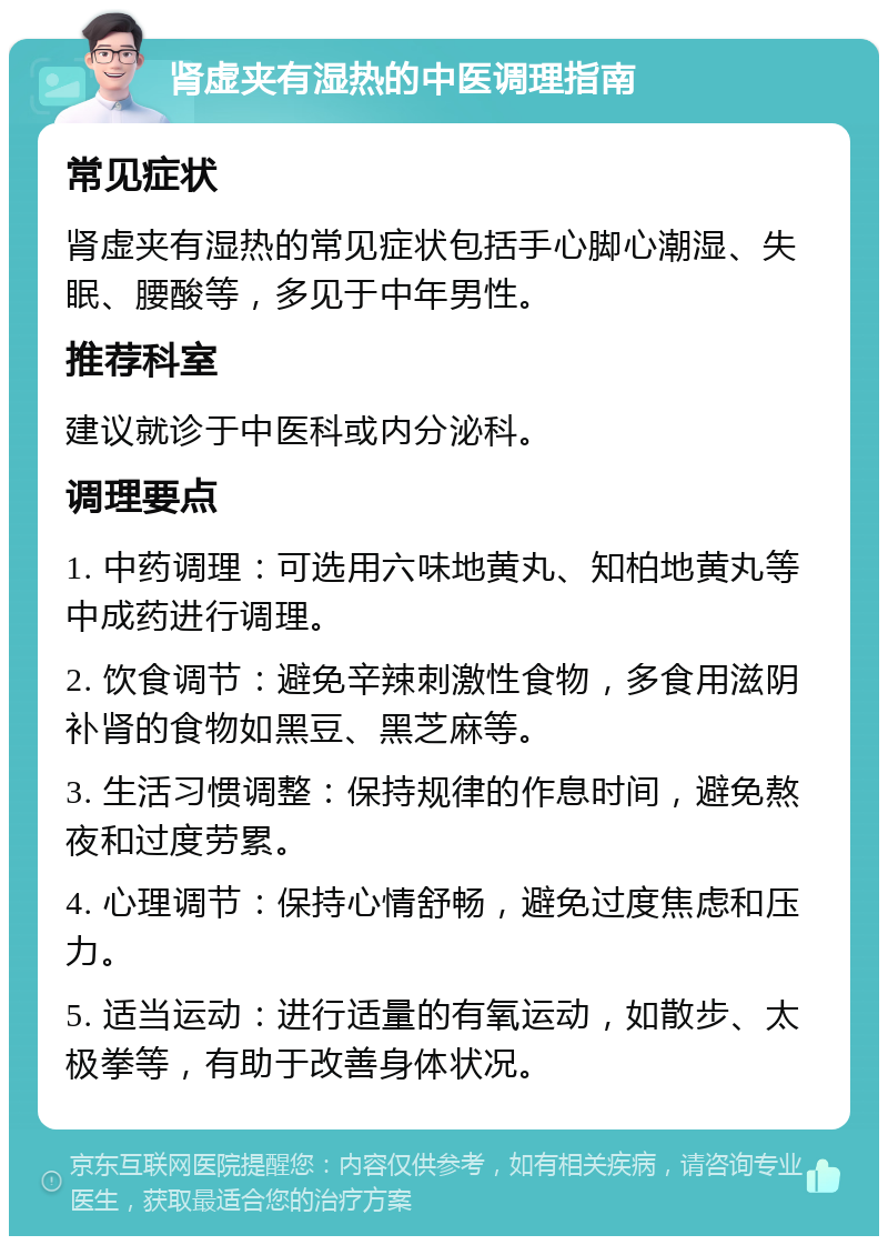 肾虚夹有湿热的中医调理指南 常见症状 肾虚夹有湿热的常见症状包括手心脚心潮湿、失眠、腰酸等，多见于中年男性。 推荐科室 建议就诊于中医科或内分泌科。 调理要点 1. 中药调理：可选用六味地黄丸、知柏地黄丸等中成药进行调理。 2. 饮食调节：避免辛辣刺激性食物，多食用滋阴补肾的食物如黑豆、黑芝麻等。 3. 生活习惯调整：保持规律的作息时间，避免熬夜和过度劳累。 4. 心理调节：保持心情舒畅，避免过度焦虑和压力。 5. 适当运动：进行适量的有氧运动，如散步、太极拳等，有助于改善身体状况。