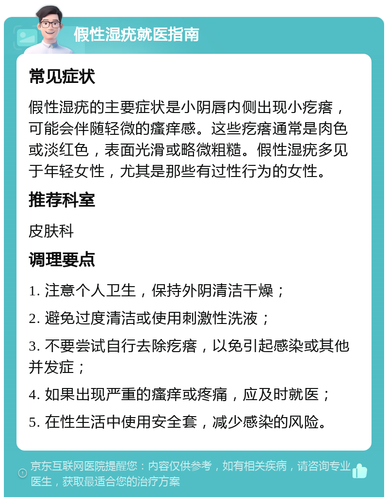 假性湿疣就医指南 常见症状 假性湿疣的主要症状是小阴唇内侧出现小疙瘩，可能会伴随轻微的瘙痒感。这些疙瘩通常是肉色或淡红色，表面光滑或略微粗糙。假性湿疣多见于年轻女性，尤其是那些有过性行为的女性。 推荐科室 皮肤科 调理要点 1. 注意个人卫生，保持外阴清洁干燥； 2. 避免过度清洁或使用刺激性洗液； 3. 不要尝试自行去除疙瘩，以免引起感染或其他并发症； 4. 如果出现严重的瘙痒或疼痛，应及时就医； 5. 在性生活中使用安全套，减少感染的风险。