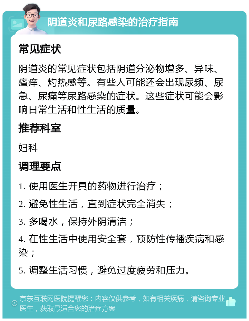 阴道炎和尿路感染的治疗指南 常见症状 阴道炎的常见症状包括阴道分泌物增多、异味、瘙痒、灼热感等。有些人可能还会出现尿频、尿急、尿痛等尿路感染的症状。这些症状可能会影响日常生活和性生活的质量。 推荐科室 妇科 调理要点 1. 使用医生开具的药物进行治疗； 2. 避免性生活，直到症状完全消失； 3. 多喝水，保持外阴清洁； 4. 在性生活中使用安全套，预防性传播疾病和感染； 5. 调整生活习惯，避免过度疲劳和压力。