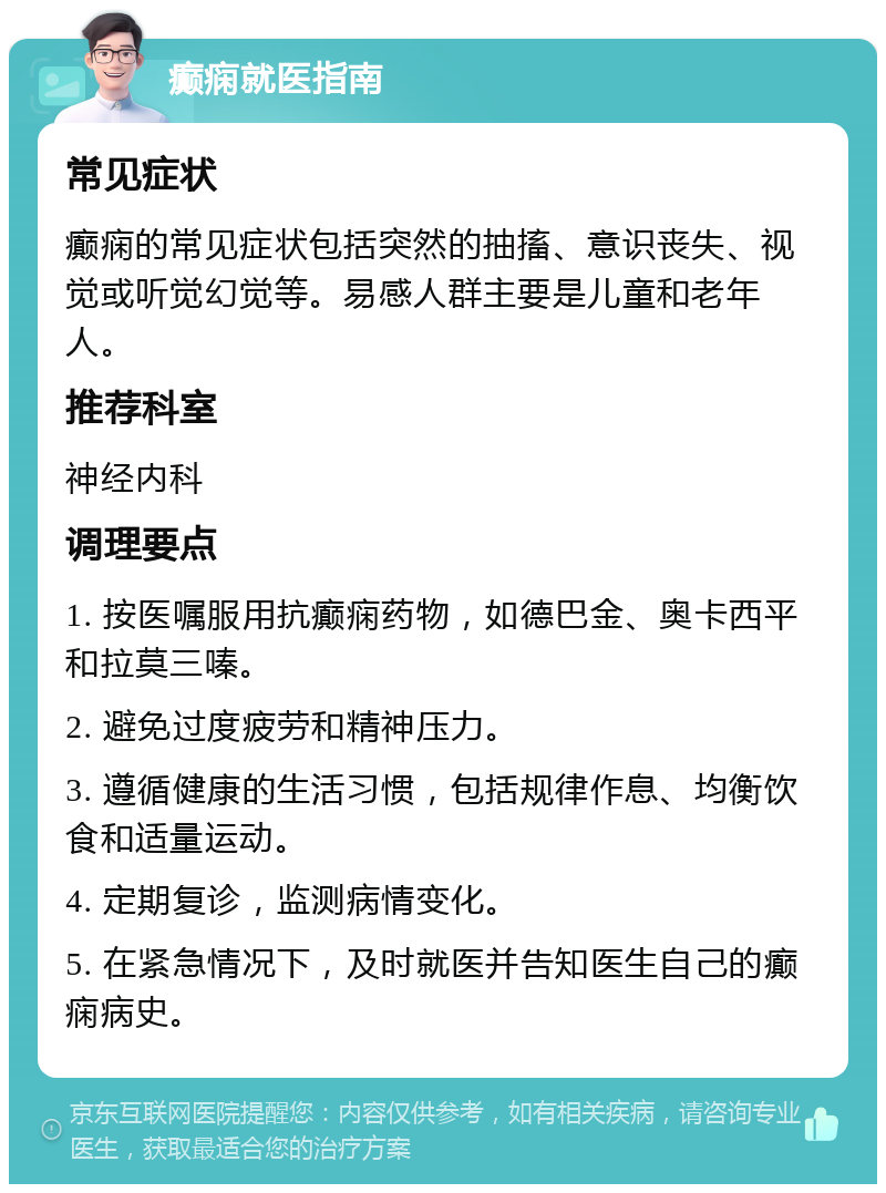 癫痫就医指南 常见症状 癫痫的常见症状包括突然的抽搐、意识丧失、视觉或听觉幻觉等。易感人群主要是儿童和老年人。 推荐科室 神经内科 调理要点 1. 按医嘱服用抗癫痫药物，如德巴金、奥卡西平和拉莫三嗪。 2. 避免过度疲劳和精神压力。 3. 遵循健康的生活习惯，包括规律作息、均衡饮食和适量运动。 4. 定期复诊，监测病情变化。 5. 在紧急情况下，及时就医并告知医生自己的癫痫病史。