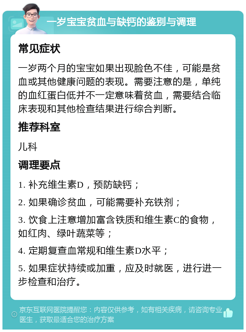 一岁宝宝贫血与缺钙的鉴别与调理 常见症状 一岁两个月的宝宝如果出现脸色不佳，可能是贫血或其他健康问题的表现。需要注意的是，单纯的血红蛋白低并不一定意味着贫血，需要结合临床表现和其他检查结果进行综合判断。 推荐科室 儿科 调理要点 1. 补充维生素D，预防缺钙； 2. 如果确诊贫血，可能需要补充铁剂； 3. 饮食上注意增加富含铁质和维生素C的食物，如红肉、绿叶蔬菜等； 4. 定期复查血常规和维生素D水平； 5. 如果症状持续或加重，应及时就医，进行进一步检查和治疗。