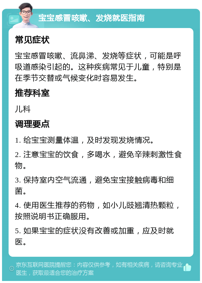 宝宝感冒咳嗽、发烧就医指南 常见症状 宝宝感冒咳嗽、流鼻涕、发烧等症状，可能是呼吸道感染引起的。这种疾病常见于儿童，特别是在季节交替或气候变化时容易发生。 推荐科室 儿科 调理要点 1. 给宝宝测量体温，及时发现发烧情况。 2. 注意宝宝的饮食，多喝水，避免辛辣刺激性食物。 3. 保持室内空气流通，避免宝宝接触病毒和细菌。 4. 使用医生推荐的药物，如小儿豉翘清热颗粒，按照说明书正确服用。 5. 如果宝宝的症状没有改善或加重，应及时就医。