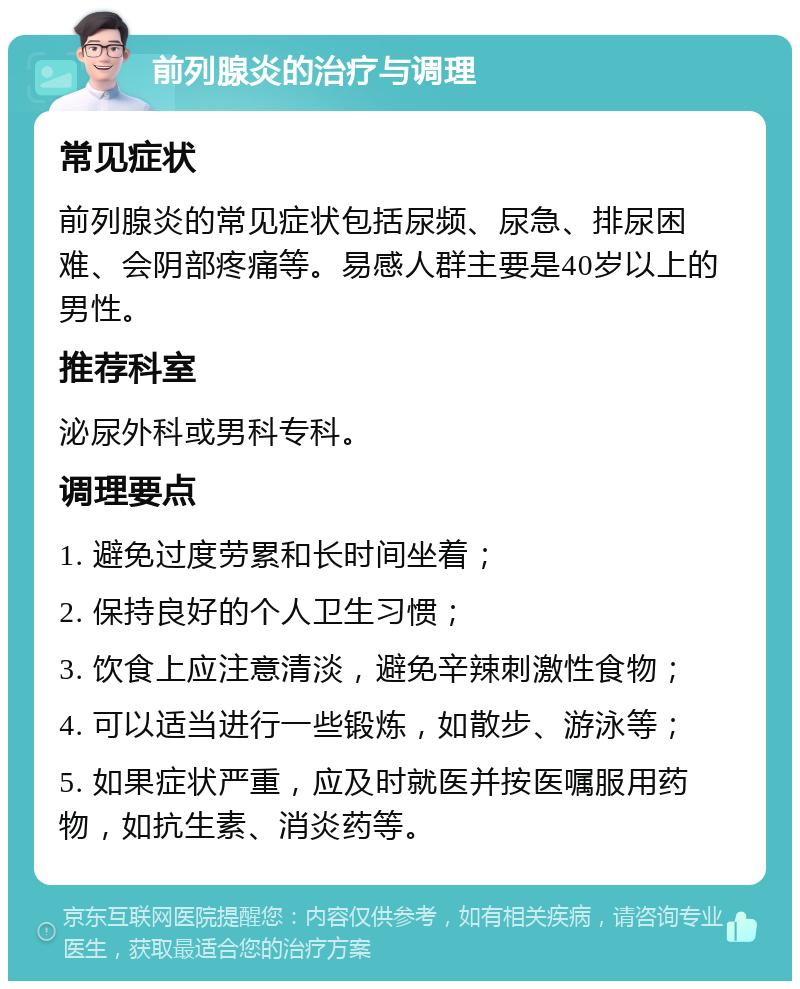 前列腺炎的治疗与调理 常见症状 前列腺炎的常见症状包括尿频、尿急、排尿困难、会阴部疼痛等。易感人群主要是40岁以上的男性。 推荐科室 泌尿外科或男科专科。 调理要点 1. 避免过度劳累和长时间坐着； 2. 保持良好的个人卫生习惯； 3. 饮食上应注意清淡，避免辛辣刺激性食物； 4. 可以适当进行一些锻炼，如散步、游泳等； 5. 如果症状严重，应及时就医并按医嘱服用药物，如抗生素、消炎药等。