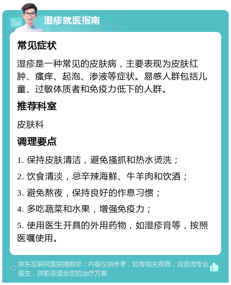 湿疹就医指南 常见症状 湿疹是一种常见的皮肤病，主要表现为皮肤红肿、瘙痒、起泡、渗液等症状。易感人群包括儿童、过敏体质者和免疫力低下的人群。 推荐科室 皮肤科 调理要点 1. 保持皮肤清洁，避免搔抓和热水烫洗； 2. 饮食清淡，忌辛辣海鲜、牛羊肉和饮酒； 3. 避免熬夜，保持良好的作息习惯； 4. 多吃蔬菜和水果，增强免疫力； 5. 使用医生开具的外用药物，如湿疹膏等，按照医嘱使用。