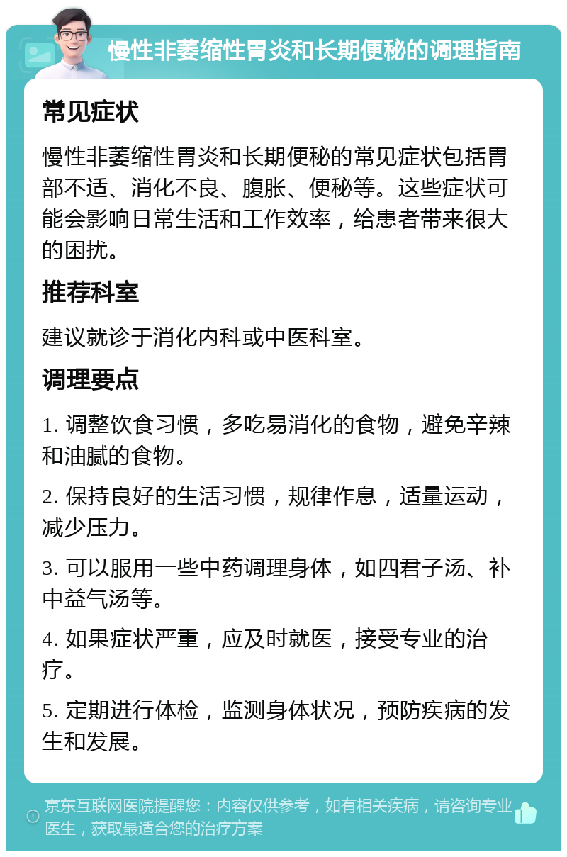 慢性非萎缩性胃炎和长期便秘的调理指南 常见症状 慢性非萎缩性胃炎和长期便秘的常见症状包括胃部不适、消化不良、腹胀、便秘等。这些症状可能会影响日常生活和工作效率，给患者带来很大的困扰。 推荐科室 建议就诊于消化内科或中医科室。 调理要点 1. 调整饮食习惯，多吃易消化的食物，避免辛辣和油腻的食物。 2. 保持良好的生活习惯，规律作息，适量运动，减少压力。 3. 可以服用一些中药调理身体，如四君子汤、补中益气汤等。 4. 如果症状严重，应及时就医，接受专业的治疗。 5. 定期进行体检，监测身体状况，预防疾病的发生和发展。