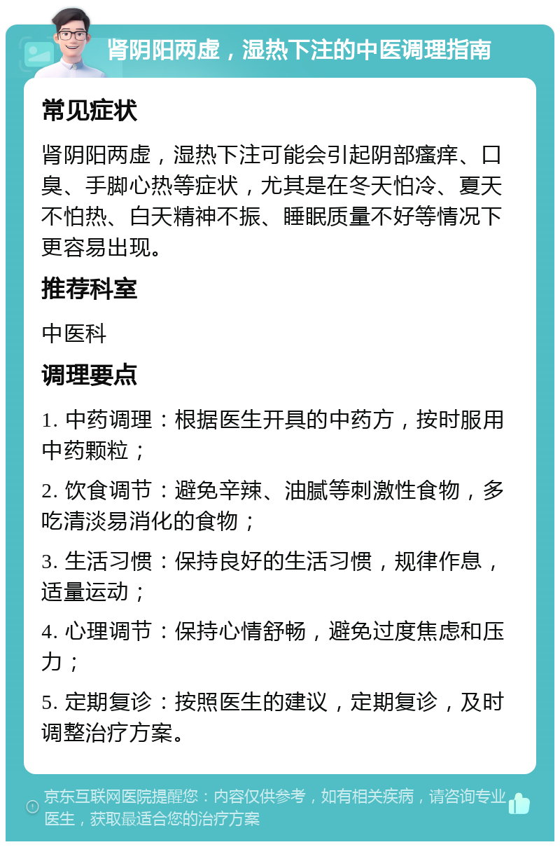 肾阴阳两虚，湿热下注的中医调理指南 常见症状 肾阴阳两虚，湿热下注可能会引起阴部瘙痒、口臭、手脚心热等症状，尤其是在冬天怕冷、夏天不怕热、白天精神不振、睡眠质量不好等情况下更容易出现。 推荐科室 中医科 调理要点 1. 中药调理：根据医生开具的中药方，按时服用中药颗粒； 2. 饮食调节：避免辛辣、油腻等刺激性食物，多吃清淡易消化的食物； 3. 生活习惯：保持良好的生活习惯，规律作息，适量运动； 4. 心理调节：保持心情舒畅，避免过度焦虑和压力； 5. 定期复诊：按照医生的建议，定期复诊，及时调整治疗方案。