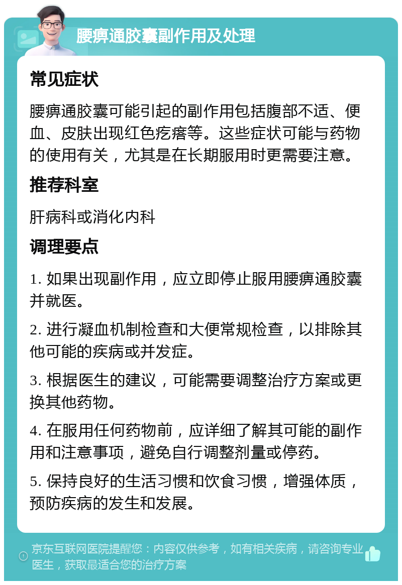 腰痹通胶囊副作用及处理 常见症状 腰痹通胶囊可能引起的副作用包括腹部不适、便血、皮肤出现红色疙瘩等。这些症状可能与药物的使用有关，尤其是在长期服用时更需要注意。 推荐科室 肝病科或消化内科 调理要点 1. 如果出现副作用，应立即停止服用腰痹通胶囊并就医。 2. 进行凝血机制检查和大便常规检查，以排除其他可能的疾病或并发症。 3. 根据医生的建议，可能需要调整治疗方案或更换其他药物。 4. 在服用任何药物前，应详细了解其可能的副作用和注意事项，避免自行调整剂量或停药。 5. 保持良好的生活习惯和饮食习惯，增强体质，预防疾病的发生和发展。