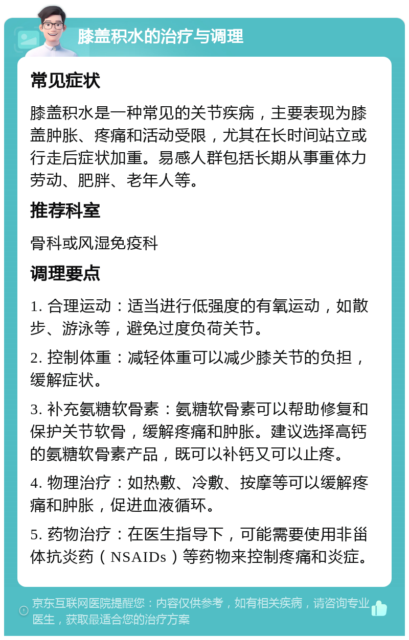 膝盖积水的治疗与调理 常见症状 膝盖积水是一种常见的关节疾病，主要表现为膝盖肿胀、疼痛和活动受限，尤其在长时间站立或行走后症状加重。易感人群包括长期从事重体力劳动、肥胖、老年人等。 推荐科室 骨科或风湿免疫科 调理要点 1. 合理运动：适当进行低强度的有氧运动，如散步、游泳等，避免过度负荷关节。 2. 控制体重：减轻体重可以减少膝关节的负担，缓解症状。 3. 补充氨糖软骨素：氨糖软骨素可以帮助修复和保护关节软骨，缓解疼痛和肿胀。建议选择高钙的氨糖软骨素产品，既可以补钙又可以止疼。 4. 物理治疗：如热敷、冷敷、按摩等可以缓解疼痛和肿胀，促进血液循环。 5. 药物治疗：在医生指导下，可能需要使用非甾体抗炎药（NSAIDs）等药物来控制疼痛和炎症。