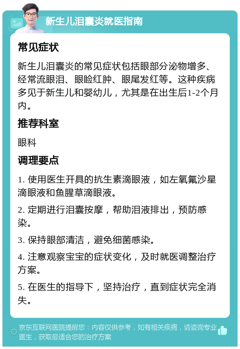 新生儿泪囊炎就医指南 常见症状 新生儿泪囊炎的常见症状包括眼部分泌物增多、经常流眼泪、眼睑红肿、眼尾发红等。这种疾病多见于新生儿和婴幼儿，尤其是在出生后1-2个月内。 推荐科室 眼科 调理要点 1. 使用医生开具的抗生素滴眼液，如左氧氟沙星滴眼液和鱼腥草滴眼液。 2. 定期进行泪囊按摩，帮助泪液排出，预防感染。 3. 保持眼部清洁，避免细菌感染。 4. 注意观察宝宝的症状变化，及时就医调整治疗方案。 5. 在医生的指导下，坚持治疗，直到症状完全消失。