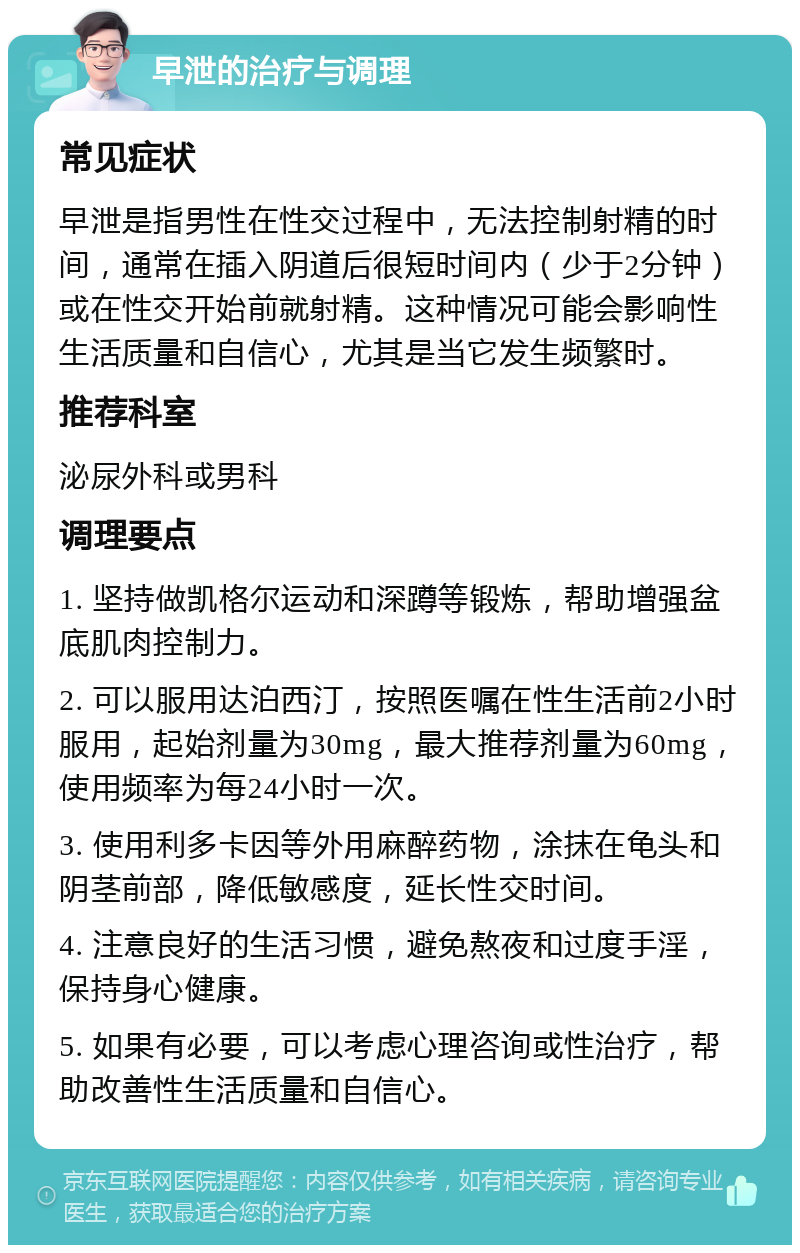 早泄的治疗与调理 常见症状 早泄是指男性在性交过程中，无法控制射精的时间，通常在插入阴道后很短时间内（少于2分钟）或在性交开始前就射精。这种情况可能会影响性生活质量和自信心，尤其是当它发生频繁时。 推荐科室 泌尿外科或男科 调理要点 1. 坚持做凯格尔运动和深蹲等锻炼，帮助增强盆底肌肉控制力。 2. 可以服用达泊西汀，按照医嘱在性生活前2小时服用，起始剂量为30mg，最大推荐剂量为60mg，使用频率为每24小时一次。 3. 使用利多卡因等外用麻醉药物，涂抹在龟头和阴茎前部，降低敏感度，延长性交时间。 4. 注意良好的生活习惯，避免熬夜和过度手淫，保持身心健康。 5. 如果有必要，可以考虑心理咨询或性治疗，帮助改善性生活质量和自信心。