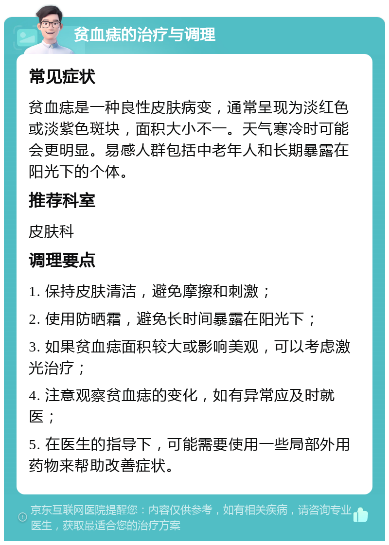 贫血痣的治疗与调理 常见症状 贫血痣是一种良性皮肤病变，通常呈现为淡红色或淡紫色斑块，面积大小不一。天气寒冷时可能会更明显。易感人群包括中老年人和长期暴露在阳光下的个体。 推荐科室 皮肤科 调理要点 1. 保持皮肤清洁，避免摩擦和刺激； 2. 使用防晒霜，避免长时间暴露在阳光下； 3. 如果贫血痣面积较大或影响美观，可以考虑激光治疗； 4. 注意观察贫血痣的变化，如有异常应及时就医； 5. 在医生的指导下，可能需要使用一些局部外用药物来帮助改善症状。