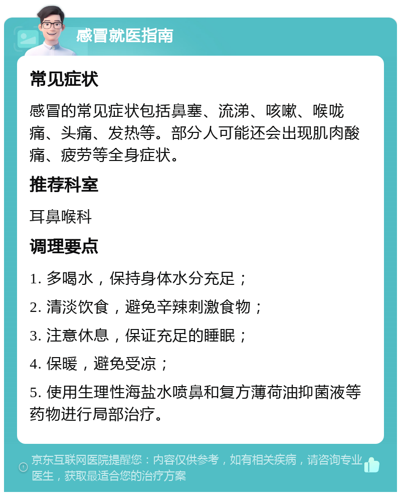 感冒就医指南 常见症状 感冒的常见症状包括鼻塞、流涕、咳嗽、喉咙痛、头痛、发热等。部分人可能还会出现肌肉酸痛、疲劳等全身症状。 推荐科室 耳鼻喉科 调理要点 1. 多喝水，保持身体水分充足； 2. 清淡饮食，避免辛辣刺激食物； 3. 注意休息，保证充足的睡眠； 4. 保暖，避免受凉； 5. 使用生理性海盐水喷鼻和复方薄荷油抑菌液等药物进行局部治疗。