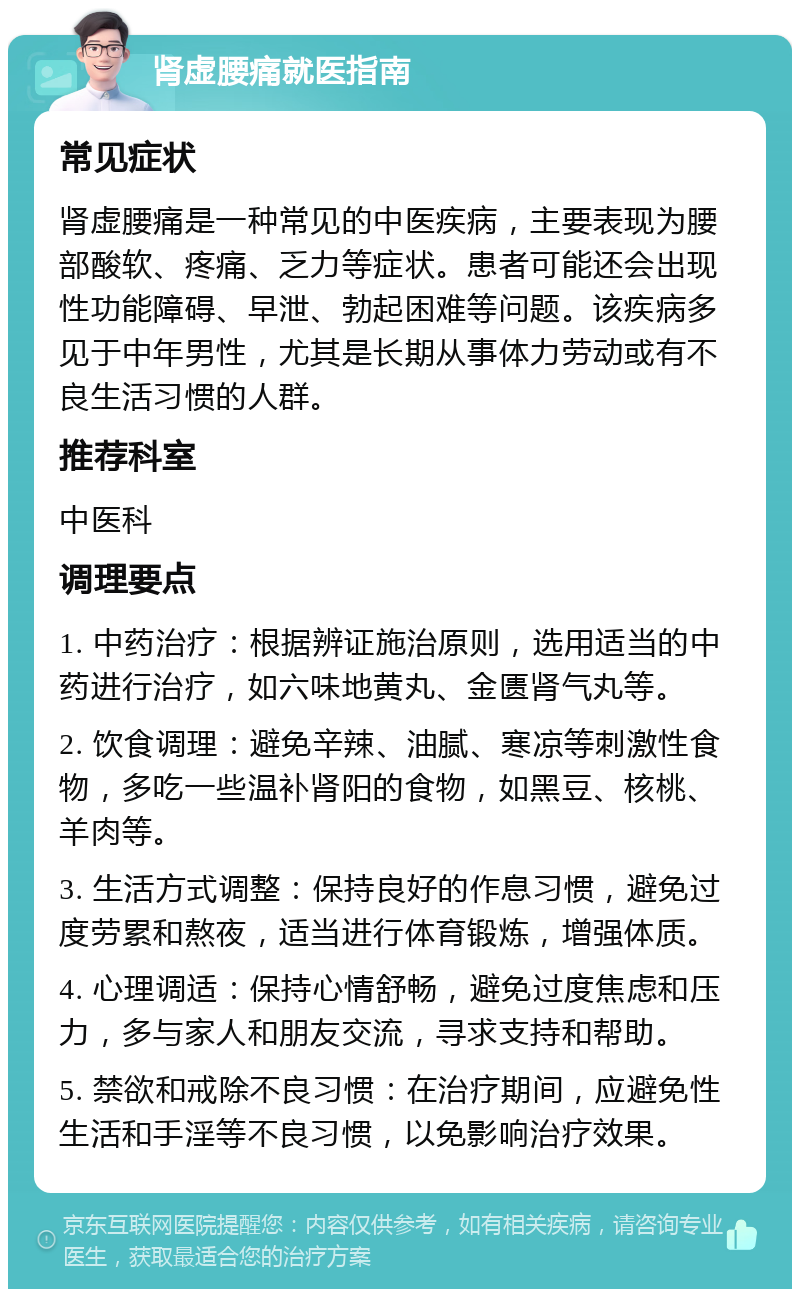 肾虚腰痛就医指南 常见症状 肾虚腰痛是一种常见的中医疾病，主要表现为腰部酸软、疼痛、乏力等症状。患者可能还会出现性功能障碍、早泄、勃起困难等问题。该疾病多见于中年男性，尤其是长期从事体力劳动或有不良生活习惯的人群。 推荐科室 中医科 调理要点 1. 中药治疗：根据辨证施治原则，选用适当的中药进行治疗，如六味地黄丸、金匮肾气丸等。 2. 饮食调理：避免辛辣、油腻、寒凉等刺激性食物，多吃一些温补肾阳的食物，如黑豆、核桃、羊肉等。 3. 生活方式调整：保持良好的作息习惯，避免过度劳累和熬夜，适当进行体育锻炼，增强体质。 4. 心理调适：保持心情舒畅，避免过度焦虑和压力，多与家人和朋友交流，寻求支持和帮助。 5. 禁欲和戒除不良习惯：在治疗期间，应避免性生活和手淫等不良习惯，以免影响治疗效果。