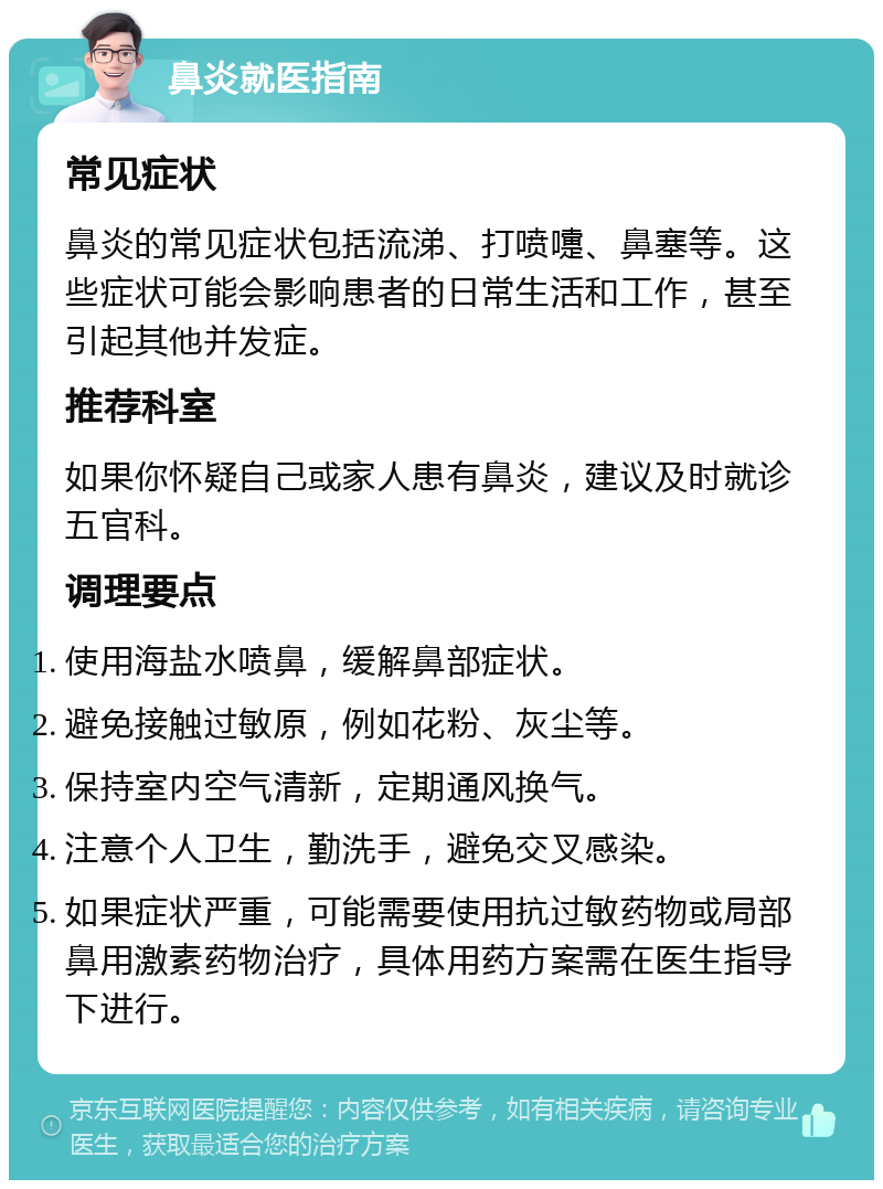 鼻炎就医指南 常见症状 鼻炎的常见症状包括流涕、打喷嚏、鼻塞等。这些症状可能会影响患者的日常生活和工作，甚至引起其他并发症。 推荐科室 如果你怀疑自己或家人患有鼻炎，建议及时就诊五官科。 调理要点 使用海盐水喷鼻，缓解鼻部症状。 避免接触过敏原，例如花粉、灰尘等。 保持室内空气清新，定期通风换气。 注意个人卫生，勤洗手，避免交叉感染。 如果症状严重，可能需要使用抗过敏药物或局部鼻用激素药物治疗，具体用药方案需在医生指导下进行。