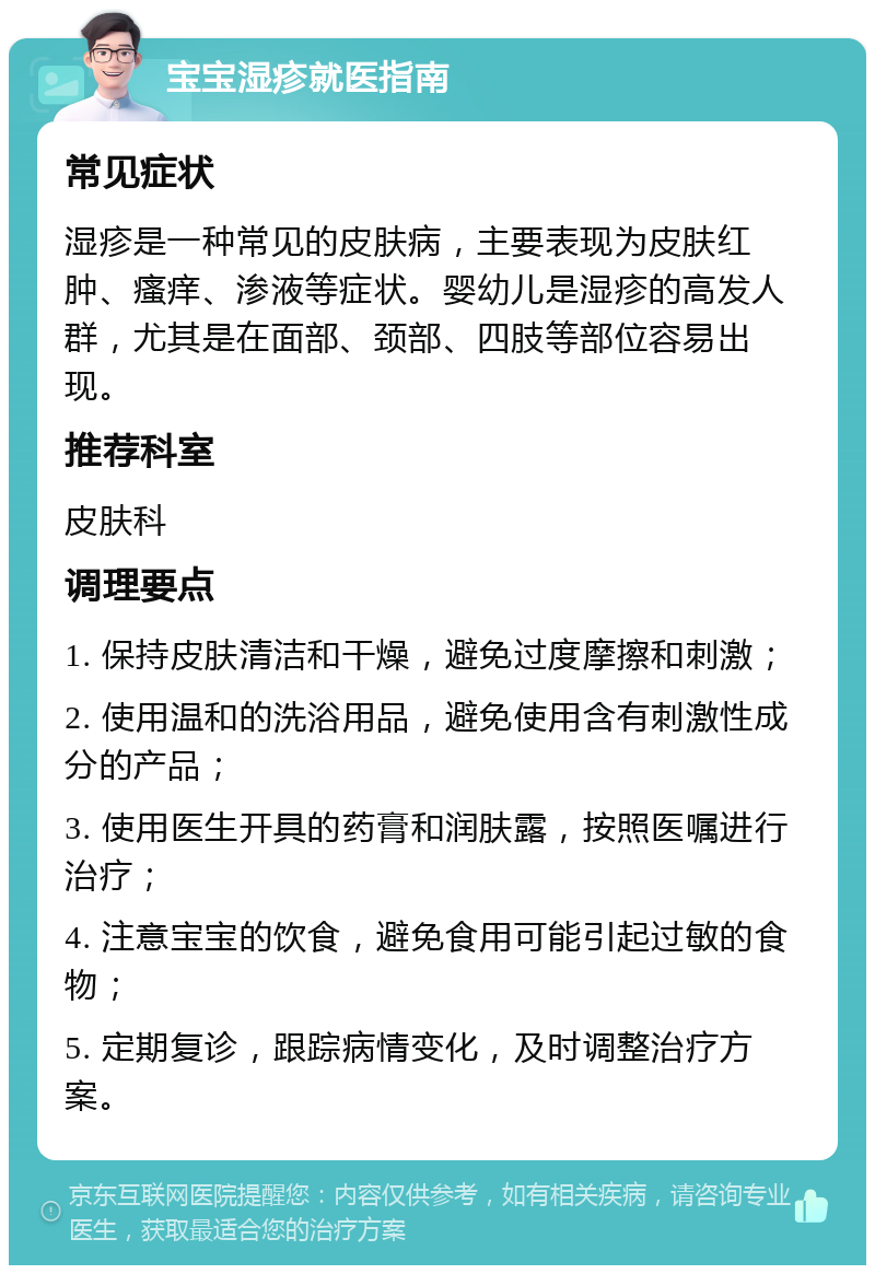 宝宝湿疹就医指南 常见症状 湿疹是一种常见的皮肤病，主要表现为皮肤红肿、瘙痒、渗液等症状。婴幼儿是湿疹的高发人群，尤其是在面部、颈部、四肢等部位容易出现。 推荐科室 皮肤科 调理要点 1. 保持皮肤清洁和干燥，避免过度摩擦和刺激； 2. 使用温和的洗浴用品，避免使用含有刺激性成分的产品； 3. 使用医生开具的药膏和润肤露，按照医嘱进行治疗； 4. 注意宝宝的饮食，避免食用可能引起过敏的食物； 5. 定期复诊，跟踪病情变化，及时调整治疗方案。