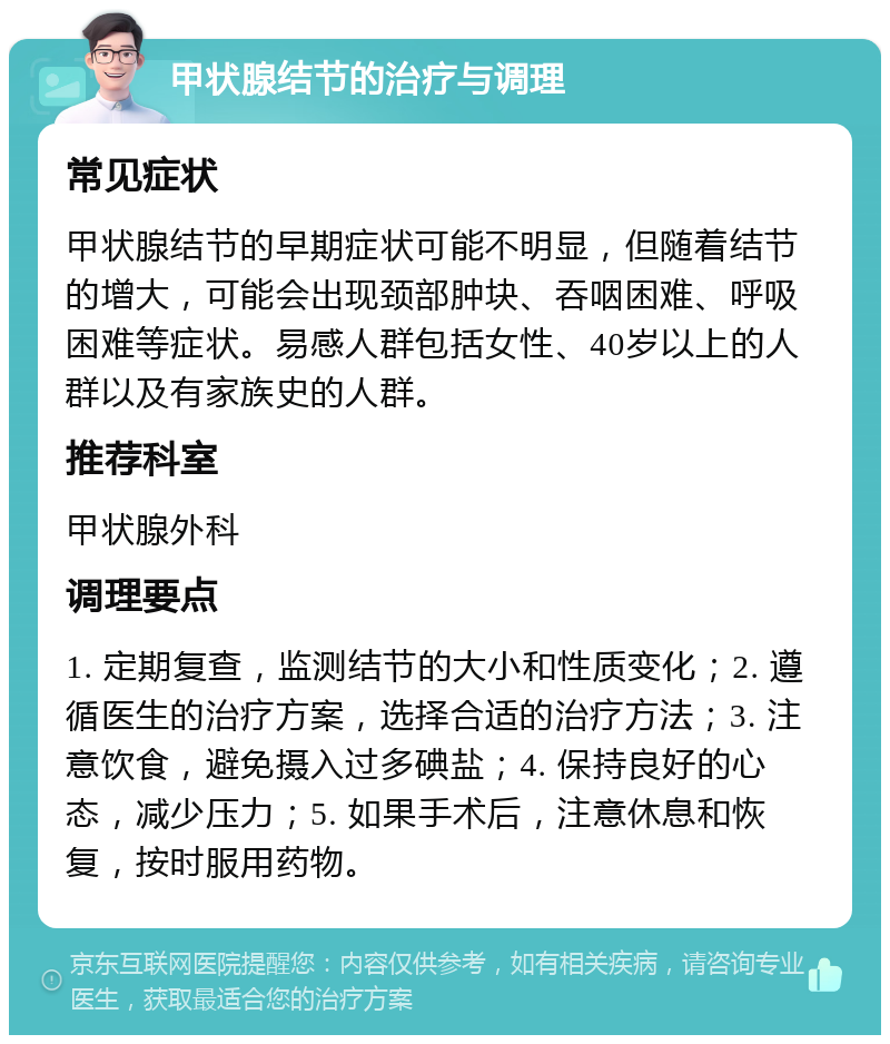 甲状腺结节的治疗与调理 常见症状 甲状腺结节的早期症状可能不明显，但随着结节的增大，可能会出现颈部肿块、吞咽困难、呼吸困难等症状。易感人群包括女性、40岁以上的人群以及有家族史的人群。 推荐科室 甲状腺外科 调理要点 1. 定期复查，监测结节的大小和性质变化；2. 遵循医生的治疗方案，选择合适的治疗方法；3. 注意饮食，避免摄入过多碘盐；4. 保持良好的心态，减少压力；5. 如果手术后，注意休息和恢复，按时服用药物。