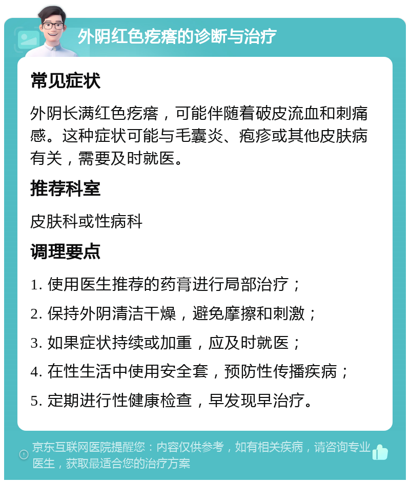 外阴红色疙瘩的诊断与治疗 常见症状 外阴长满红色疙瘩，可能伴随着破皮流血和刺痛感。这种症状可能与毛囊炎、疱疹或其他皮肤病有关，需要及时就医。 推荐科室 皮肤科或性病科 调理要点 1. 使用医生推荐的药膏进行局部治疗； 2. 保持外阴清洁干燥，避免摩擦和刺激； 3. 如果症状持续或加重，应及时就医； 4. 在性生活中使用安全套，预防性传播疾病； 5. 定期进行性健康检查，早发现早治疗。