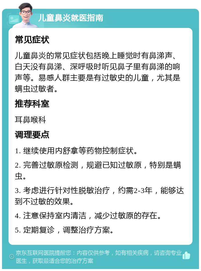 儿童鼻炎就医指南 常见症状 儿童鼻炎的常见症状包括晚上睡觉时有鼻涕声、白天没有鼻涕、深呼吸时听见鼻子里有鼻涕的响声等。易感人群主要是有过敏史的儿童，尤其是螨虫过敏者。 推荐科室 耳鼻喉科 调理要点 1. 继续使用内舒拿等药物控制症状。 2. 完善过敏原检测，规避已知过敏原，特别是螨虫。 3. 考虑进行针对性脱敏治疗，约需2-3年，能够达到不过敏的效果。 4. 注意保持室内清洁，减少过敏原的存在。 5. 定期复诊，调整治疗方案。