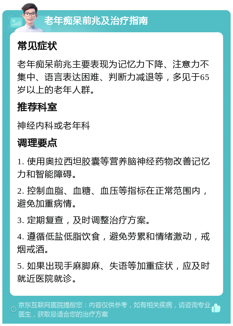 老年痴呆前兆及治疗指南 常见症状 老年痴呆前兆主要表现为记忆力下降、注意力不集中、语言表达困难、判断力减退等，多见于65岁以上的老年人群。 推荐科室 神经内科或老年科 调理要点 1. 使用奥拉西坦胶囊等营养脑神经药物改善记忆力和智能障碍。 2. 控制血脂、血糖、血压等指标在正常范围内，避免加重病情。 3. 定期复查，及时调整治疗方案。 4. 遵循低盐低脂饮食，避免劳累和情绪激动，戒烟戒酒。 5. 如果出现手麻脚麻、失语等加重症状，应及时就近医院就诊。