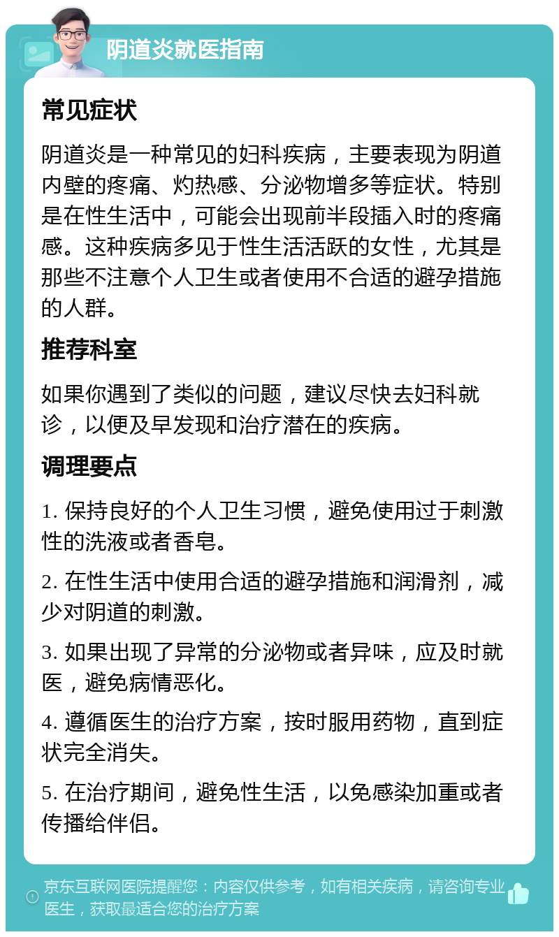 阴道炎就医指南 常见症状 阴道炎是一种常见的妇科疾病，主要表现为阴道内壁的疼痛、灼热感、分泌物增多等症状。特别是在性生活中，可能会出现前半段插入时的疼痛感。这种疾病多见于性生活活跃的女性，尤其是那些不注意个人卫生或者使用不合适的避孕措施的人群。 推荐科室 如果你遇到了类似的问题，建议尽快去妇科就诊，以便及早发现和治疗潜在的疾病。 调理要点 1. 保持良好的个人卫生习惯，避免使用过于刺激性的洗液或者香皂。 2. 在性生活中使用合适的避孕措施和润滑剂，减少对阴道的刺激。 3. 如果出现了异常的分泌物或者异味，应及时就医，避免病情恶化。 4. 遵循医生的治疗方案，按时服用药物，直到症状完全消失。 5. 在治疗期间，避免性生活，以免感染加重或者传播给伴侣。