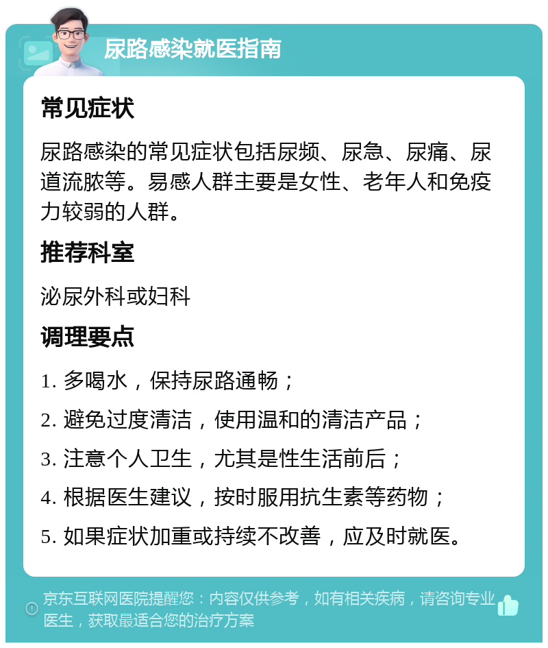 尿路感染就医指南 常见症状 尿路感染的常见症状包括尿频、尿急、尿痛、尿道流脓等。易感人群主要是女性、老年人和免疫力较弱的人群。 推荐科室 泌尿外科或妇科 调理要点 1. 多喝水，保持尿路通畅； 2. 避免过度清洁，使用温和的清洁产品； 3. 注意个人卫生，尤其是性生活前后； 4. 根据医生建议，按时服用抗生素等药物； 5. 如果症状加重或持续不改善，应及时就医。