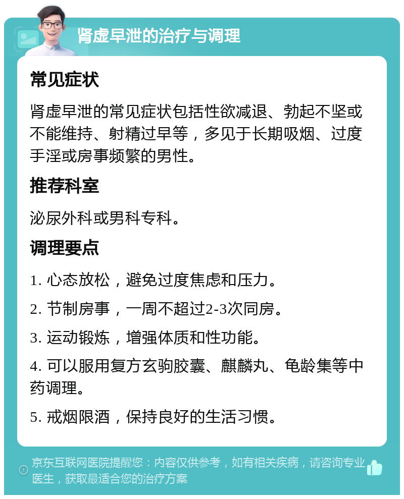 肾虚早泄的治疗与调理 常见症状 肾虚早泄的常见症状包括性欲减退、勃起不坚或不能维持、射精过早等，多见于长期吸烟、过度手淫或房事频繁的男性。 推荐科室 泌尿外科或男科专科。 调理要点 1. 心态放松，避免过度焦虑和压力。 2. 节制房事，一周不超过2-3次同房。 3. 运动锻炼，增强体质和性功能。 4. 可以服用复方玄驹胶囊、麒麟丸、龟龄集等中药调理。 5. 戒烟限酒，保持良好的生活习惯。