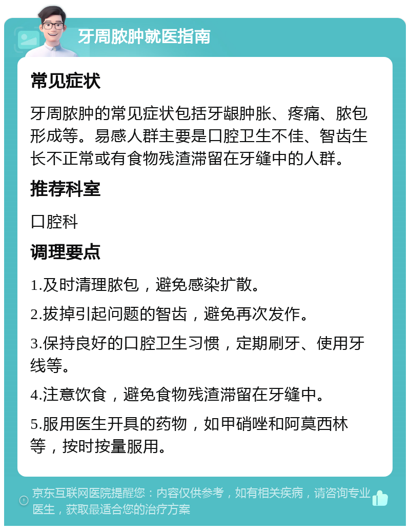 牙周脓肿就医指南 常见症状 牙周脓肿的常见症状包括牙龈肿胀、疼痛、脓包形成等。易感人群主要是口腔卫生不佳、智齿生长不正常或有食物残渣滞留在牙缝中的人群。 推荐科室 口腔科 调理要点 1.及时清理脓包，避免感染扩散。 2.拔掉引起问题的智齿，避免再次发作。 3.保持良好的口腔卫生习惯，定期刷牙、使用牙线等。 4.注意饮食，避免食物残渣滞留在牙缝中。 5.服用医生开具的药物，如甲硝唑和阿莫西林等，按时按量服用。