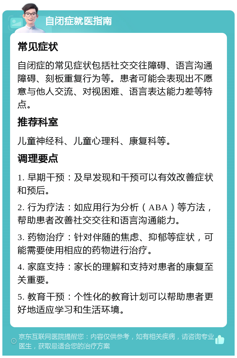 自闭症就医指南 常见症状 自闭症的常见症状包括社交交往障碍、语言沟通障碍、刻板重复行为等。患者可能会表现出不愿意与他人交流、对视困难、语言表达能力差等特点。 推荐科室 儿童神经科、儿童心理科、康复科等。 调理要点 1. 早期干预：及早发现和干预可以有效改善症状和预后。 2. 行为疗法：如应用行为分析（ABA）等方法，帮助患者改善社交交往和语言沟通能力。 3. 药物治疗：针对伴随的焦虑、抑郁等症状，可能需要使用相应的药物进行治疗。 4. 家庭支持：家长的理解和支持对患者的康复至关重要。 5. 教育干预：个性化的教育计划可以帮助患者更好地适应学习和生活环境。