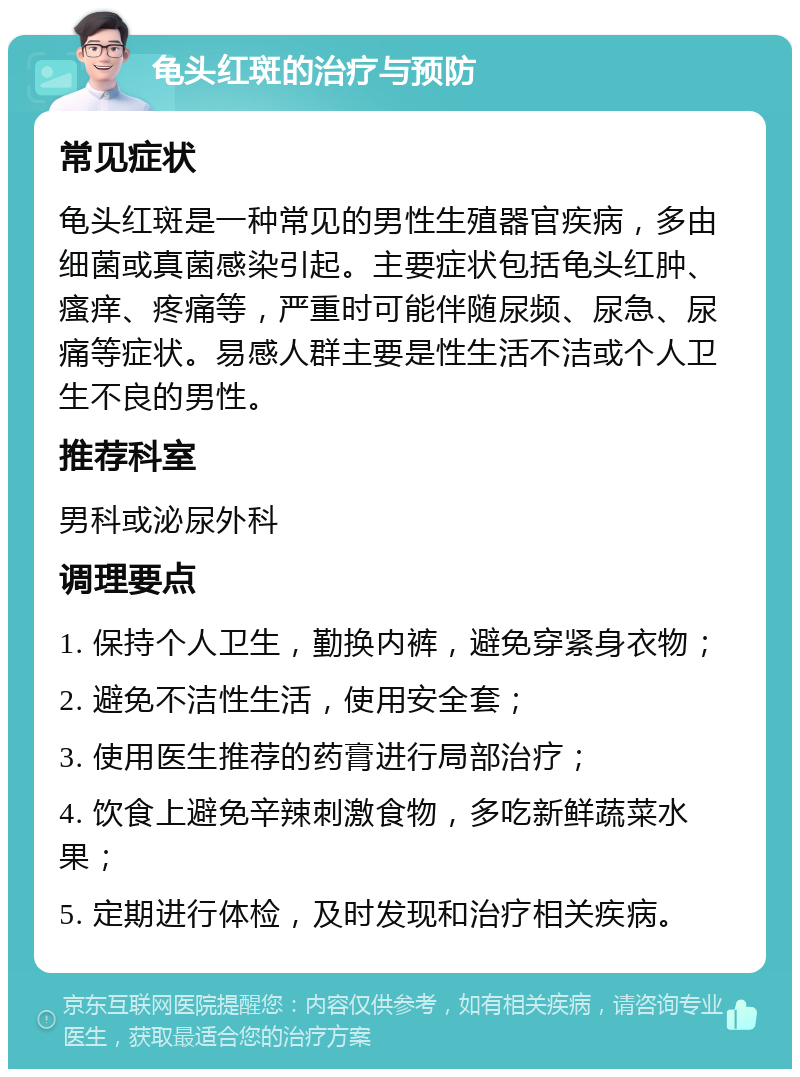 龟头红斑的治疗与预防 常见症状 龟头红斑是一种常见的男性生殖器官疾病，多由细菌或真菌感染引起。主要症状包括龟头红肿、瘙痒、疼痛等，严重时可能伴随尿频、尿急、尿痛等症状。易感人群主要是性生活不洁或个人卫生不良的男性。 推荐科室 男科或泌尿外科 调理要点 1. 保持个人卫生，勤换内裤，避免穿紧身衣物； 2. 避免不洁性生活，使用安全套； 3. 使用医生推荐的药膏进行局部治疗； 4. 饮食上避免辛辣刺激食物，多吃新鲜蔬菜水果； 5. 定期进行体检，及时发现和治疗相关疾病。