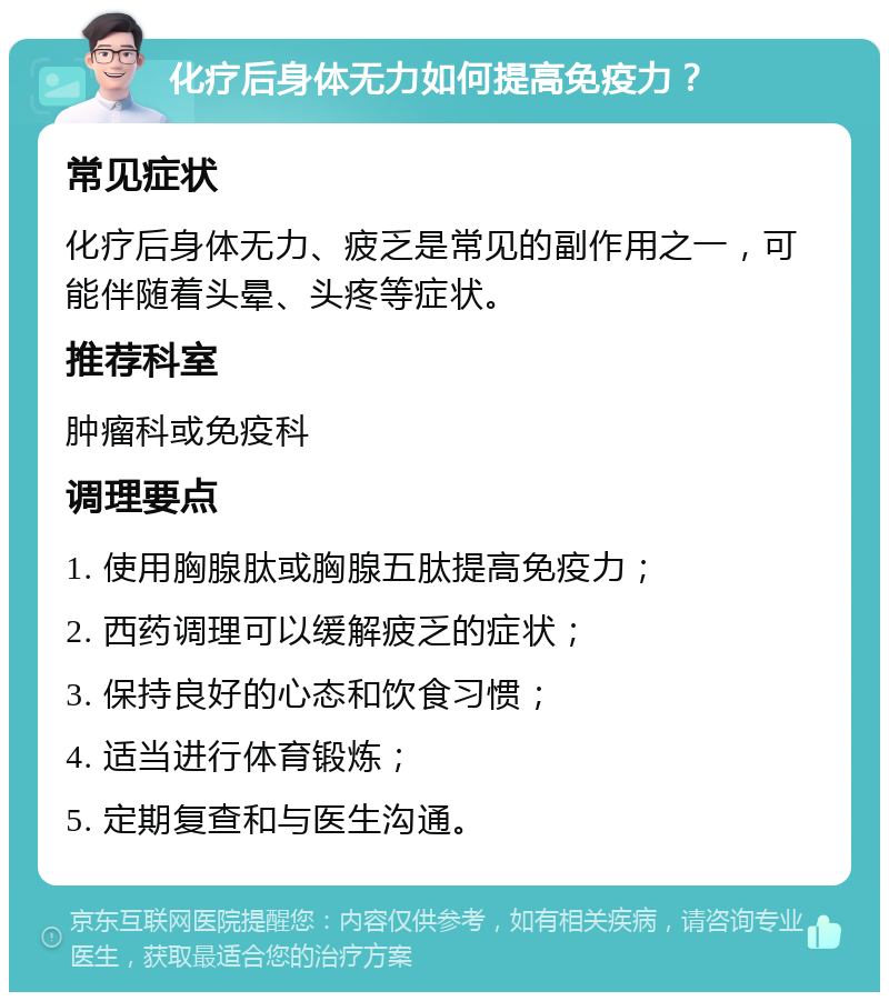 化疗后身体无力如何提高免疫力？ 常见症状 化疗后身体无力、疲乏是常见的副作用之一，可能伴随着头晕、头疼等症状。 推荐科室 肿瘤科或免疫科 调理要点 1. 使用胸腺肽或胸腺五肽提高免疫力； 2. 西药调理可以缓解疲乏的症状； 3. 保持良好的心态和饮食习惯； 4. 适当进行体育锻炼； 5. 定期复查和与医生沟通。