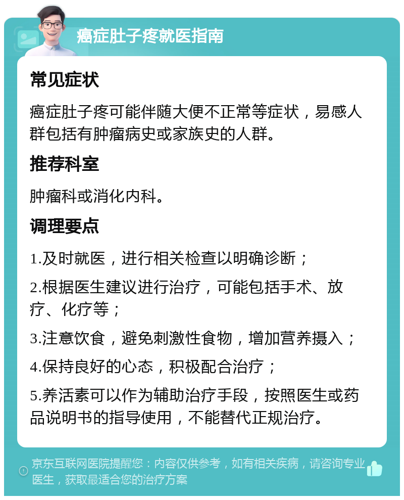 癌症肚子疼就医指南 常见症状 癌症肚子疼可能伴随大便不正常等症状，易感人群包括有肿瘤病史或家族史的人群。 推荐科室 肿瘤科或消化内科。 调理要点 1.及时就医，进行相关检查以明确诊断； 2.根据医生建议进行治疗，可能包括手术、放疗、化疗等； 3.注意饮食，避免刺激性食物，增加营养摄入； 4.保持良好的心态，积极配合治疗； 5.养活素可以作为辅助治疗手段，按照医生或药品说明书的指导使用，不能替代正规治疗。