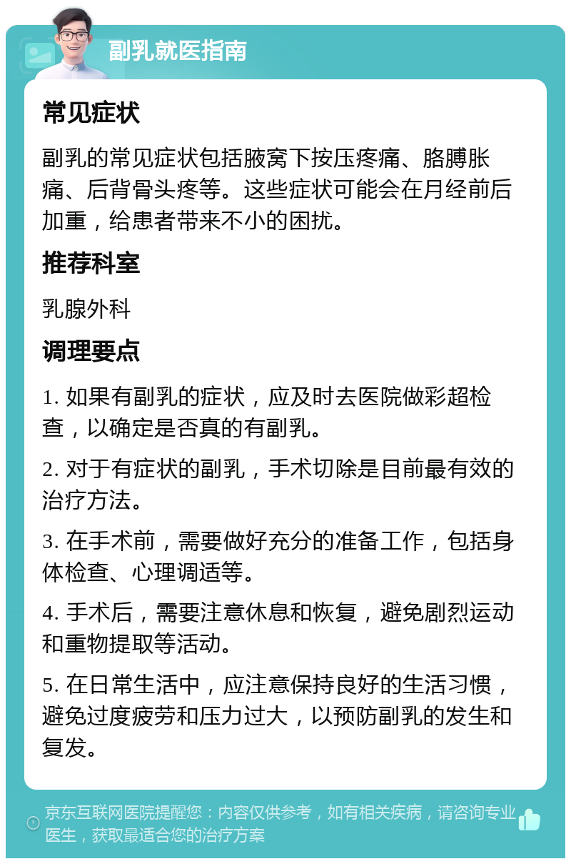 副乳就医指南 常见症状 副乳的常见症状包括腋窝下按压疼痛、胳膊胀痛、后背骨头疼等。这些症状可能会在月经前后加重，给患者带来不小的困扰。 推荐科室 乳腺外科 调理要点 1. 如果有副乳的症状，应及时去医院做彩超检查，以确定是否真的有副乳。 2. 对于有症状的副乳，手术切除是目前最有效的治疗方法。 3. 在手术前，需要做好充分的准备工作，包括身体检查、心理调适等。 4. 手术后，需要注意休息和恢复，避免剧烈运动和重物提取等活动。 5. 在日常生活中，应注意保持良好的生活习惯，避免过度疲劳和压力过大，以预防副乳的发生和复发。