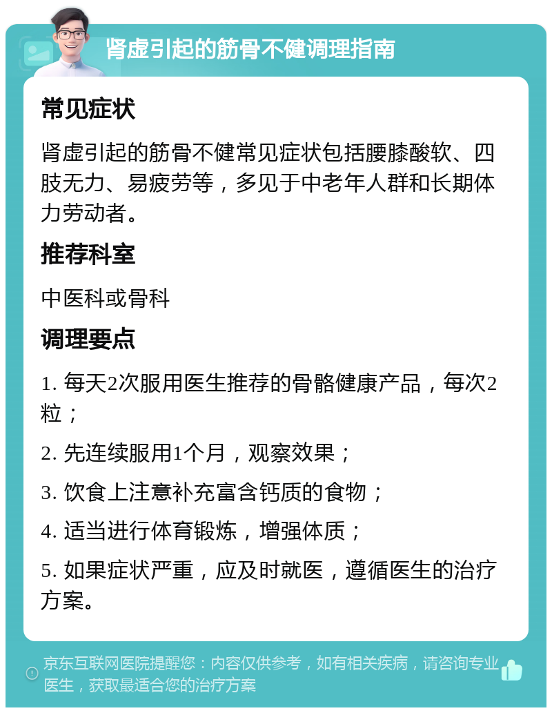 肾虚引起的筋骨不健调理指南 常见症状 肾虚引起的筋骨不健常见症状包括腰膝酸软、四肢无力、易疲劳等，多见于中老年人群和长期体力劳动者。 推荐科室 中医科或骨科 调理要点 1. 每天2次服用医生推荐的骨骼健康产品，每次2粒； 2. 先连续服用1个月，观察效果； 3. 饮食上注意补充富含钙质的食物； 4. 适当进行体育锻炼，增强体质； 5. 如果症状严重，应及时就医，遵循医生的治疗方案。